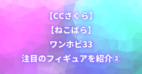 【CCさくら】【ねこぱら】ワンホビ33 注目のフィギュアを紹介②