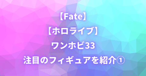 【Fate】【ホロライブ】ワンホビ33 注目のフィギュアを紹介①